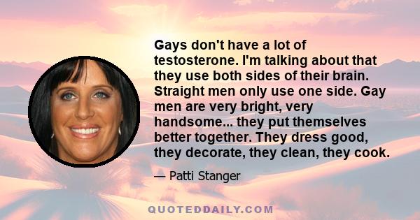 Gays don't have a lot of testosterone. I'm talking about that they use both sides of their brain. Straight men only use one side. Gay men are very bright, very handsome... they put themselves better together. They dress 