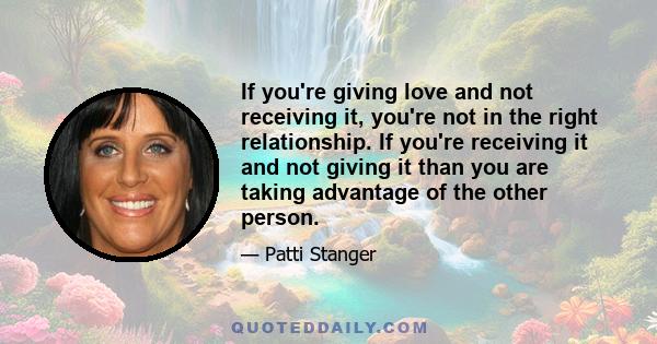 If you're giving love and not receiving it, you're not in the right relationship. If you're receiving it and not giving it than you are taking advantage of the other person.