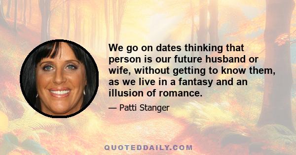 We go on dates thinking that person is our future husband or wife, without getting to know them, as we live in a fantasy and an illusion of romance.