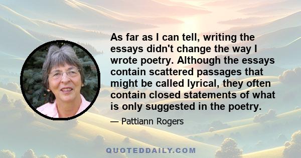 As far as I can tell, writing the essays didn't change the way I wrote poetry. Although the essays contain scattered passages that might be called lyrical, they often contain closed statements of what is only suggested