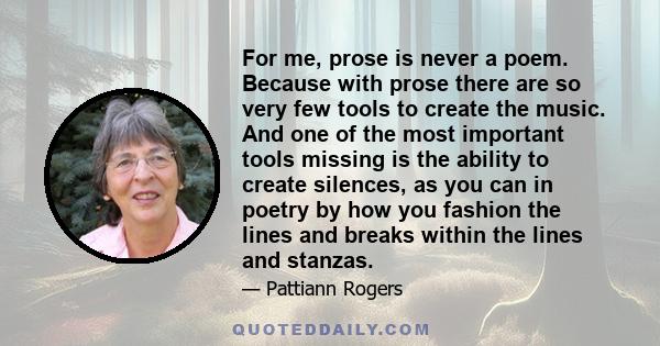 For me, prose is never a poem. Because with prose there are so very few tools to create the music. And one of the most important tools missing is the ability to create silences, as you can in poetry by how you fashion