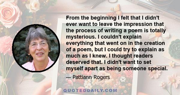 From the beginning I felt that I didn't ever want to leave the impression that the process of writing a poem is totally mysterious. I couldn't explain everything that went on in the creation of a poem, but I could try