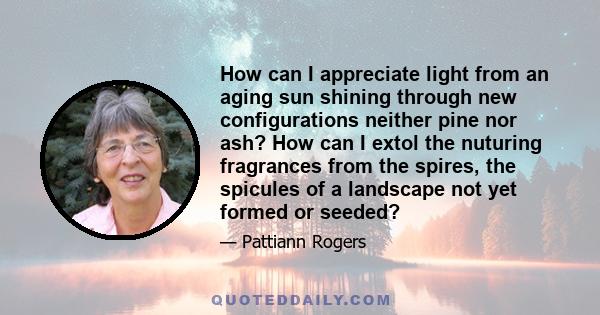 How can I appreciate light from an aging sun shining through new configurations neither pine nor ash? How can I extol the nuturing fragrances from the spires, the spicules of a landscape not yet formed or seeded?