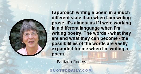 I approach writing a poem in a much different state than when I am writing prose. It's almost as if I were working in a different language when I'm writing poetry. The words - what they are and what they can become -