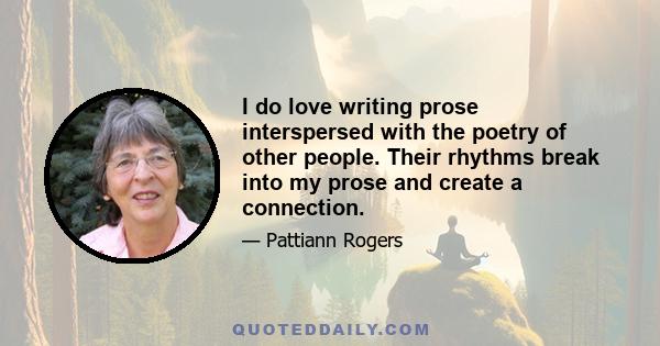 I do love writing prose interspersed with the poetry of other people. Their rhythms break into my prose and create a connection.