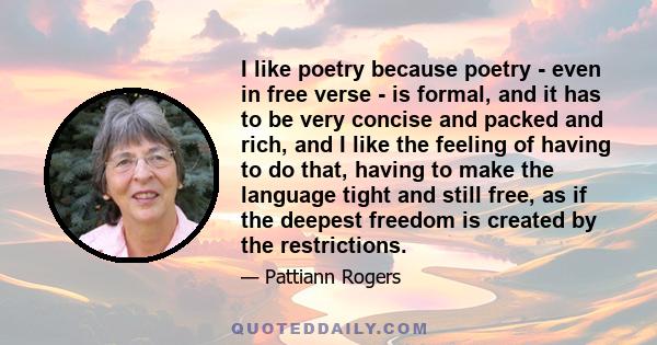 I like poetry because poetry - even in free verse - is formal, and it has to be very concise and packed and rich, and I like the feeling of having to do that, having to make the language tight and still free, as if the