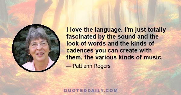 I love the language. I'm just totally fascinated by the sound and the look of words and the kinds of cadences you can create with them, the various kinds of music.