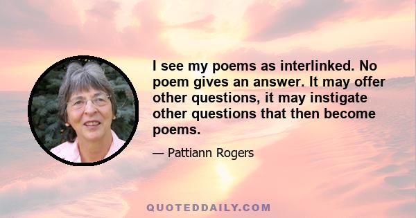 I see my poems as interlinked. No poem gives an answer. It may offer other questions, it may instigate other questions that then become poems.