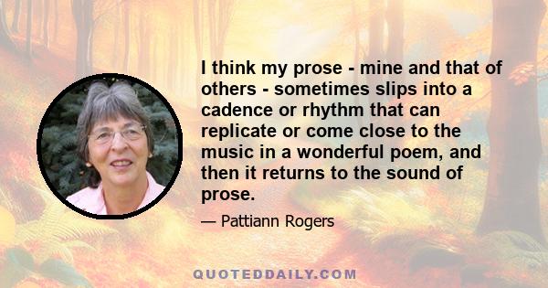 I think my prose - mine and that of others - sometimes slips into a cadence or rhythm that can replicate or come close to the music in a wonderful poem, and then it returns to the sound of prose.