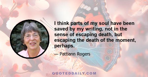 I think parts of my soul have been saved by my writing, not in the sense of escaping death, but escaping the death of the moment, perhaps.