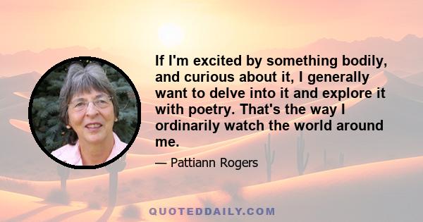 If I'm excited by something bodily, and curious about it, I generally want to delve into it and explore it with poetry. That's the way I ordinarily watch the world around me.