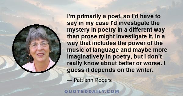 I'm primarily a poet, so I'd have to say in my case I'd investigate the mystery in poetry in a different way than prose might investigate it, in a way that includes the power of the music of language and maybe more