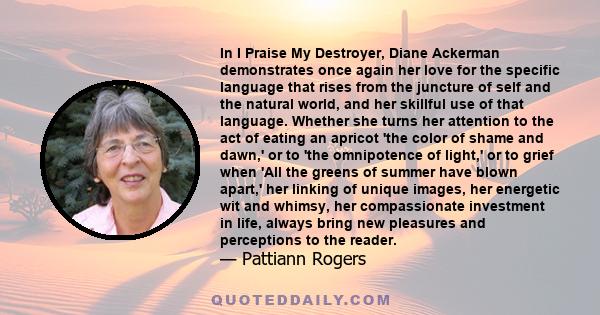 In I Praise My Destroyer, Diane Ackerman demonstrates once again her love for the specific language that rises from the juncture of self and the natural world, and her skillful use of that language. Whether she turns