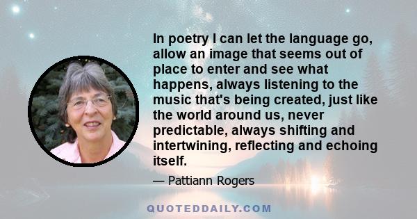 In poetry I can let the language go, allow an image that seems out of place to enter and see what happens, always listening to the music that's being created, just like the world around us, never predictable, always