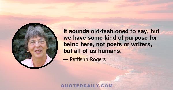 It sounds old-fashioned to say, but we have some kind of purpose for being here, not poets or writers, but all of us humans.