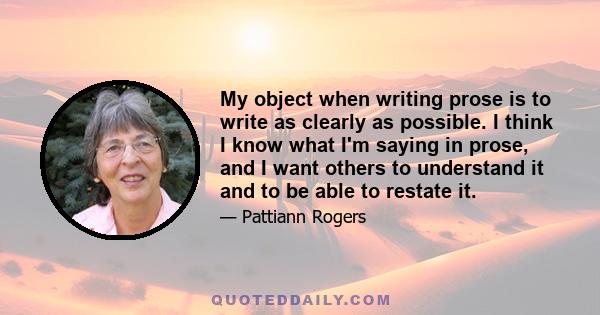 My object when writing prose is to write as clearly as possible. I think I know what I'm saying in prose, and I want others to understand it and to be able to restate it.