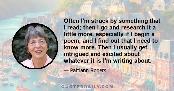 Often I'm struck by something that I read; then I go and research it a little more, especially if I begin a poem, and I find out that I need to know more. Then I usually get intrigued and excited about whatever it is