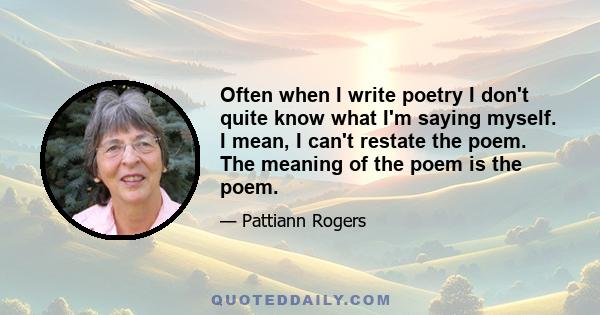 Often when I write poetry I don't quite know what I'm saying myself. I mean, I can't restate the poem. The meaning of the poem is the poem.