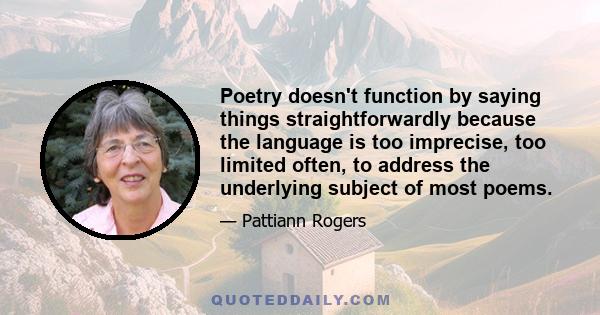 Poetry doesn't function by saying things straightforwardly because the language is too imprecise, too limited often, to address the underlying subject of most poems.