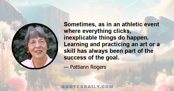 Sometimes, as in an athletic event where everything clicks, inexplicable things do happen. Learning and practicing an art or a skill has always been part of the success of the goal.