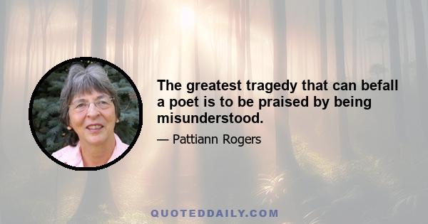 The greatest tragedy that can befall a poet is to be praised by being misunderstood.