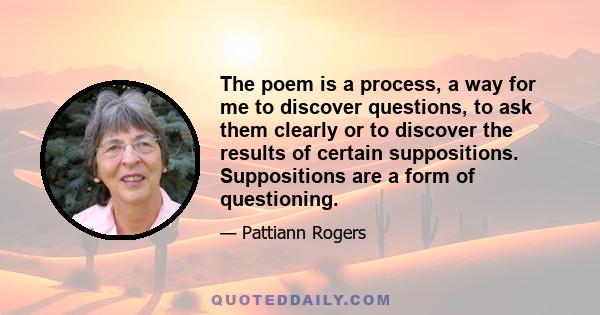 The poem is a process, a way for me to discover questions, to ask them clearly or to discover the results of certain suppositions. Suppositions are a form of questioning.