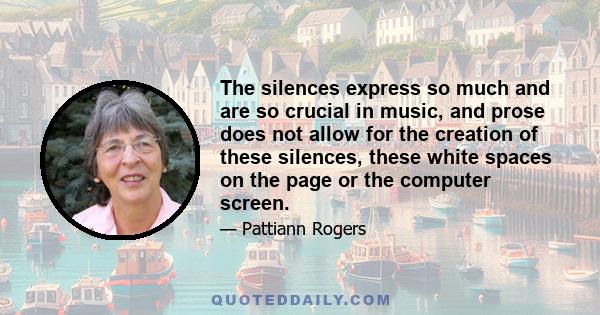 The silences express so much and are so crucial in music, and prose does not allow for the creation of these silences, these white spaces on the page or the computer screen.