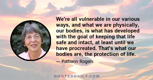 We're all vulnerable in our various ways, and what we are physically, our bodies, is what has developed with the goal of keeping that life safe and intact, at least until we have procreated. That's what our bodies are,