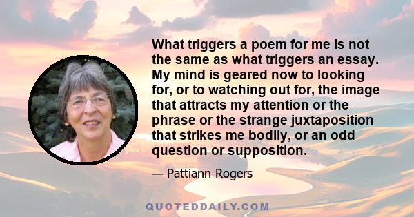 What triggers a poem for me is not the same as what triggers an essay. My mind is geared now to looking for, or to watching out for, the image that attracts my attention or the phrase or the strange juxtaposition that