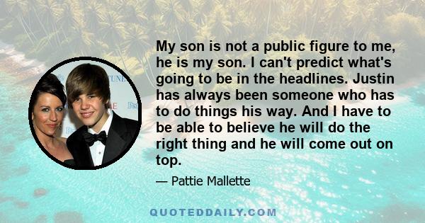 My son is not a public figure to me, he is my son. I can't predict what's going to be in the headlines. Justin has always been someone who has to do things his way. And I have to be able to believe he will do the right