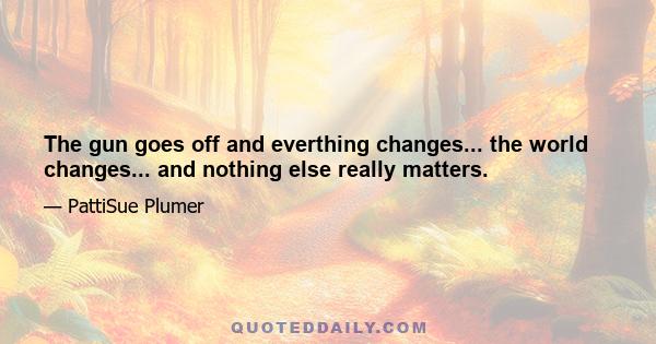 The gun goes off and everthing changes... the world changes... and nothing else really matters.