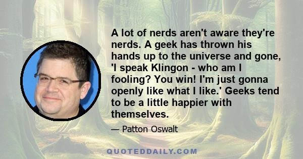 A lot of nerds aren't aware they're nerds. A geek has thrown his hands up to the universe and gone, 'I speak Klingon - who am I fooling? You win! I'm just gonna openly like what I like.' Geeks tend to be a little