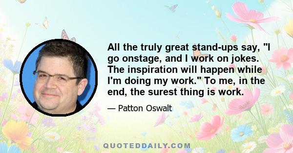 All the truly great stand-ups say, I go onstage, and I work on jokes. The inspiration will happen while I'm doing my work. To me, in the end, the surest thing is work.