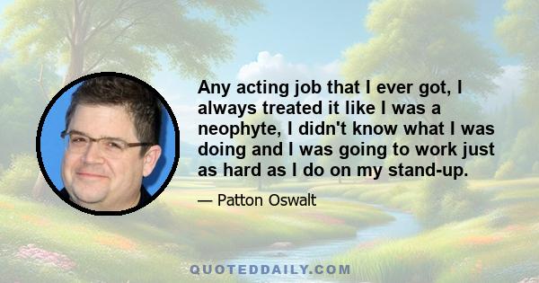 Any acting job that I ever got, I always treated it like I was a neophyte, I didn't know what I was doing and I was going to work just as hard as I do on my stand-up.