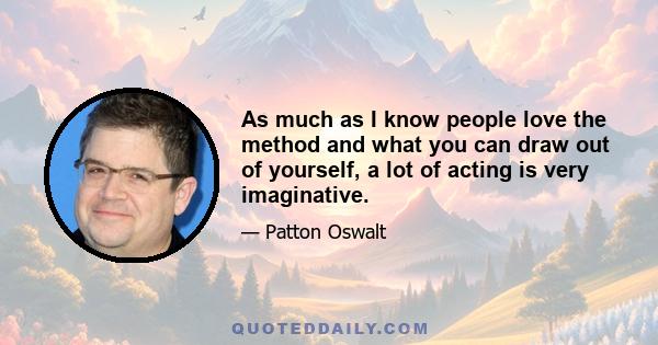 As much as I know people love the method and what you can draw out of yourself, a lot of acting is very imaginative.