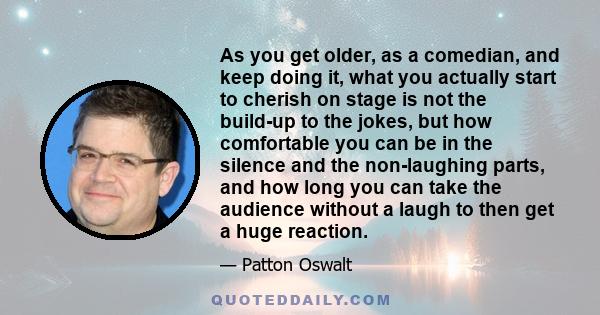 As you get older, as a comedian, and keep doing it, what you actually start to cherish on stage is not the build-up to the jokes, but how comfortable you can be in the silence and the non-laughing parts, and how long