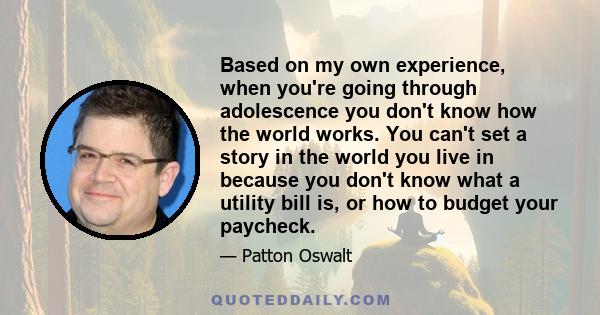 Based on my own experience, when you're going through adolescence you don't know how the world works. You can't set a story in the world you live in because you don't know what a utility bill is, or how to budget your