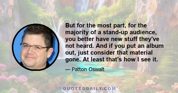 But for the most part, for the majority of a stand-up audience, you better have new stuff they've not heard. And if you put an album out, just consider that material gone. At least that's how I see it.