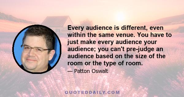 Every audience is different, even within the same venue. You have to just make every audience your audience; you can't pre-judge an audience based on the size of the room or the type of room.