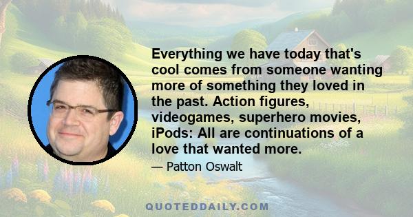 Everything we have today that's cool comes from someone wanting more of something they loved in the past. Action figures, videogames, superhero movies, iPods: All are continuations of a love that wanted more.