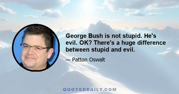 George Bush is not stupid. He's evil. OK? There's a huge difference between stupid and evil.