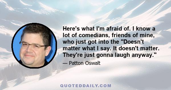 Here's what I'm afraid of. I know a lot of comedians, friends of mine, who just got into the Doesn't matter what I say. It doesn't matter. They're just gonna laugh anyway.