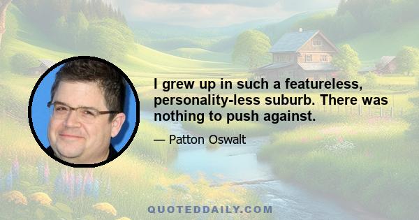 I grew up in such a featureless, personality-less suburb. There was nothing to push against.