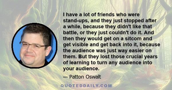 I have a lot of friends who were stand-ups, and they just stopped after a while, because they didn't like that battle, or they just couldn't do it. And then they would get on a sitcom and get visible and get back into