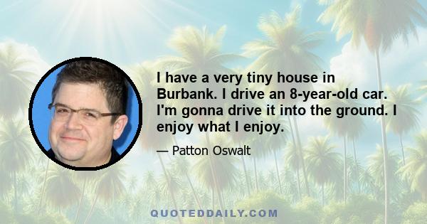 I have a very tiny house in Burbank. I drive an 8-year-old car. I'm gonna drive it into the ground. I enjoy what I enjoy.