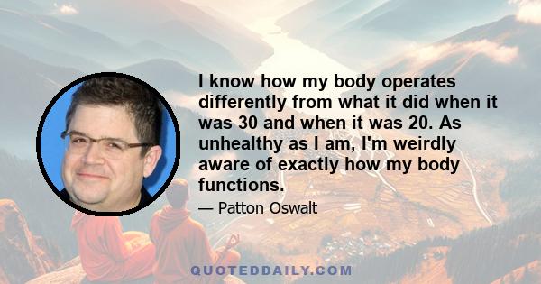 I know how my body operates differently from what it did when it was 30 and when it was 20. As unhealthy as I am, I'm weirdly aware of exactly how my body functions.