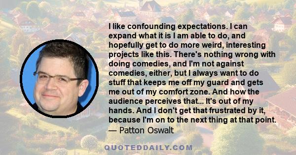 I like confounding expectations. I can expand what it is I am able to do, and hopefully get to do more weird, interesting projects like this. There's nothing wrong with doing comedies, and I'm not against comedies,