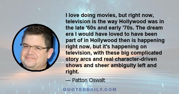 I love doing movies, but right now, television is the way Hollywood was in the late '60s and early '70s. The dream era I would have loved to have been part of in Hollywood then is happening right now, but it's happening 