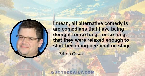 I mean, all alternative comedy is are comedians that have being doing it for so long, for so long, that they were relaxed enough to start becoming personal on stage.