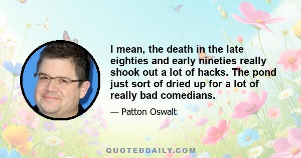 I mean, the death in the late eighties and early nineties really shook out a lot of hacks. The pond just sort of dried up for a lot of really bad comedians.